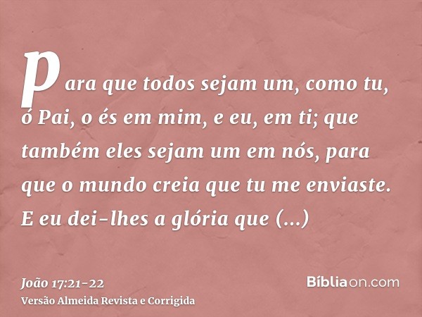 para que todos sejam um, como tu, ó Pai, o és em mim, e eu, em ti; que também eles sejam um em nós, para que o mundo creia que tu me enviaste.E eu dei-lhes a gl