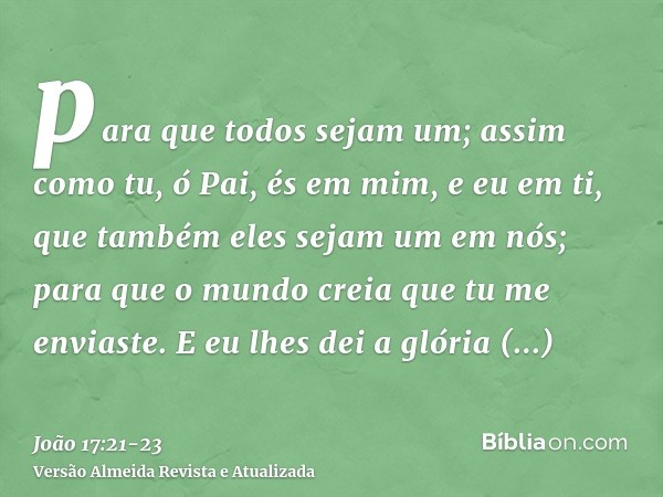 para que todos sejam um; assim como tu, ó Pai, és em mim, e eu em ti, que também eles sejam um em nós; para que o mundo creia que tu me enviaste.E eu lhes dei a