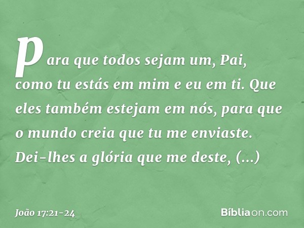 para que todos sejam um, Pai, como tu estás em mim e eu em ti. Que eles também estejam em nós, para que o mundo creia que tu me enviaste. Dei-lhes a glória que