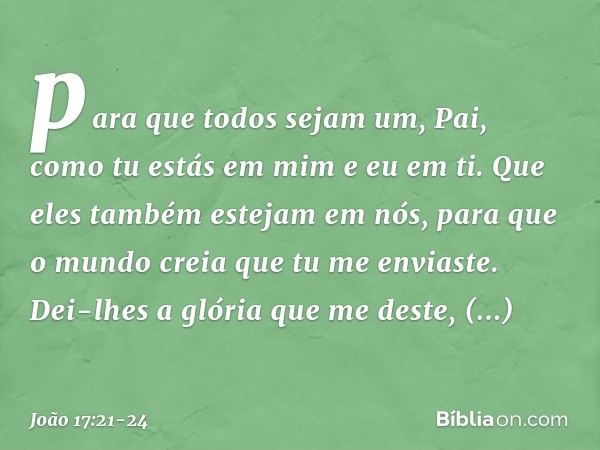 para que todos sejam um, Pai, como tu estás em mim e eu em ti. Que eles também estejam em nós, para que o mundo creia que tu me enviaste. Dei-lhes a glória que 