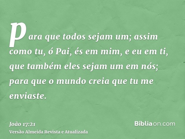 para que todos sejam um; assim como tu, ó Pai, és em mim, e eu em ti, que também eles sejam um em nós; para que o mundo creia que tu me enviaste.