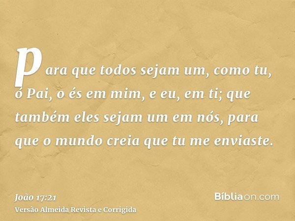 para que todos sejam um, como tu, ó Pai, o és em mim, e eu, em ti; que também eles sejam um em nós, para que o mundo creia que tu me enviaste.