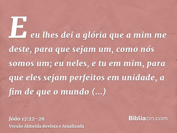 E eu lhes dei a glória que a mim me deste, para que sejam um, como nós somos um;eu neles, e tu em mim, para que eles sejam perfeitos em unidade, a fim de que o 