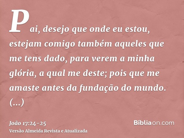 Pai, desejo que onde eu estou, estejam comigo também aqueles que me tens dado, para verem a minha glória, a qual me deste; pois que me amaste antes da fundação
