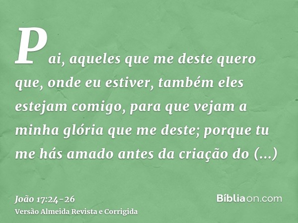 Pai, aqueles que me deste quero que, onde eu estiver, também eles estejam comigo, para que vejam a minha glória que me deste; porque tu me hás amado antes da cr