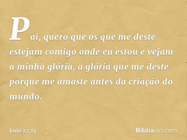 "Pai, quero que os que me deste estejam comigo onde eu estou e vejam a minha glória, a glória que me deste porque me amaste antes da criação do mundo. -- João 1