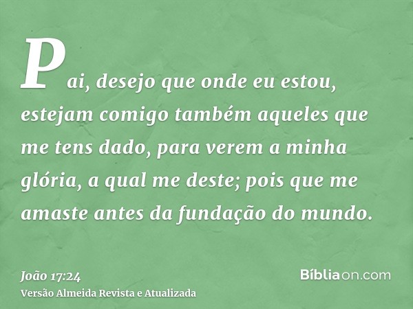 Pai, desejo que onde eu estou, estejam comigo também aqueles que me tens dado, para verem a minha glória, a qual me deste; pois que me amaste antes da fundação 