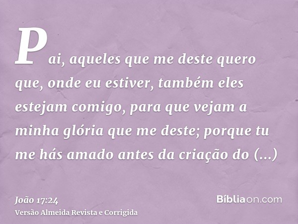 Pai, aqueles que me deste quero que, onde eu estiver, também eles estejam comigo, para que vejam a minha glória que me deste; porque tu me hás amado antes da cr