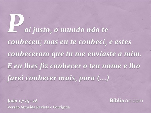 Pai justo, o mundo não te conheceu; mas eu te conheci, e estes conheceram que tu me enviaste a mim.E eu lhes fiz conhecer o teu nome e lho farei conhecer mais, 