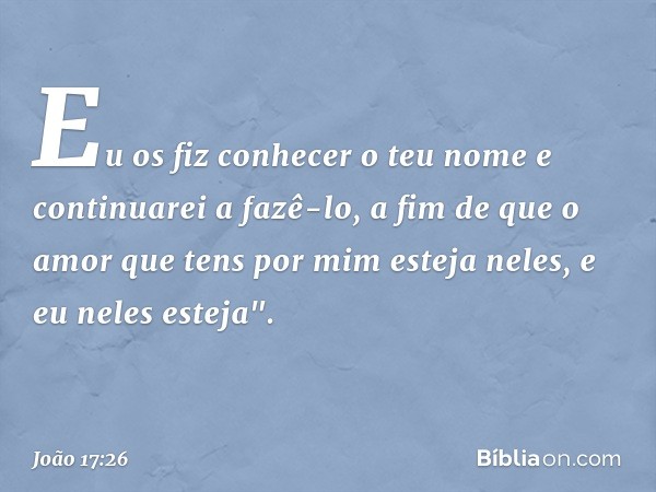 Eu os fiz conhecer o teu nome e continuarei a fazê-lo, a fim de que o amor que tens por mim esteja neles, e eu neles esteja". -- João 17:26