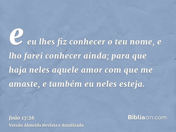 e eu lhes fiz conhecer o teu nome, e lho farei conhecer ainda; para que haja neles aquele amor com que me amaste, e também eu neles esteja.