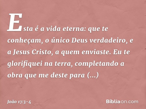 Esta é a vida eterna: que te conheçam, o único Deus verdadeiro, e a Jesus Cristo, a quem enviaste. Eu te glorifiquei na terra, completando a obra que me deste p