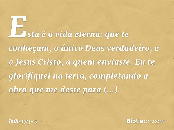 Esta é a vida eterna: que te conheçam, o único Deus verdadeiro, e a Jesus Cristo, a quem enviaste. Eu te glorifiquei na terra, completando a obra que me deste p