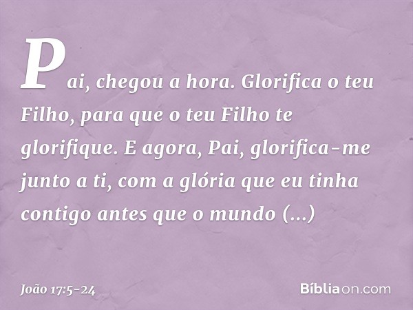 "Pai, chegou a hora. Glorifica o teu Filho, para que o teu Filho te glorifique.
E agora, Pai, glorifica-me junto a ti, com a glória que eu tinha contigo antes q