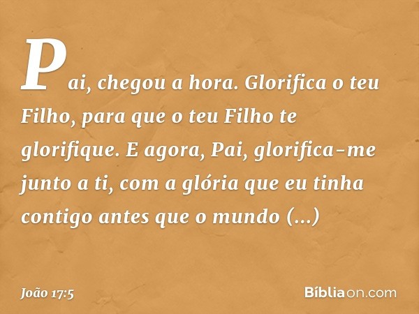 "Pai, chegou a hora. Glorifica o teu Filho, para que o teu Filho te glorifique.
E agora, Pai, glorifica-me junto a ti, com a glória que eu tinha contigo antes q