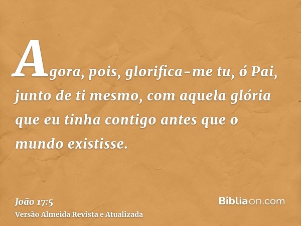 Agora, pois, glorifica-me tu, ó Pai, junto de ti mesmo, com aquela glória que eu tinha contigo antes que o mundo existisse.