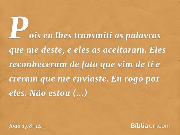 Pois eu lhes transmiti as palavras que me deste, e eles as aceitaram. Eles reconheceram de fato que vim de ti e creram que me enviaste. Eu rogo por eles. Não es