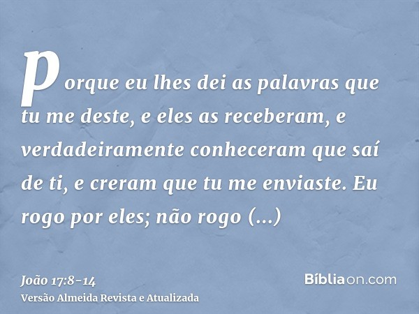 porque eu lhes dei as palavras que tu me deste, e eles as receberam, e verdadeiramente conheceram que saí de ti, e creram que tu me enviaste.Eu rogo por eles; n