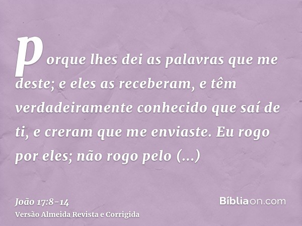 porque lhes dei as palavras que me deste; e eles as receberam, e têm verdadeiramente conhecido que saí de ti, e creram que me enviaste.Eu rogo por eles; não rog