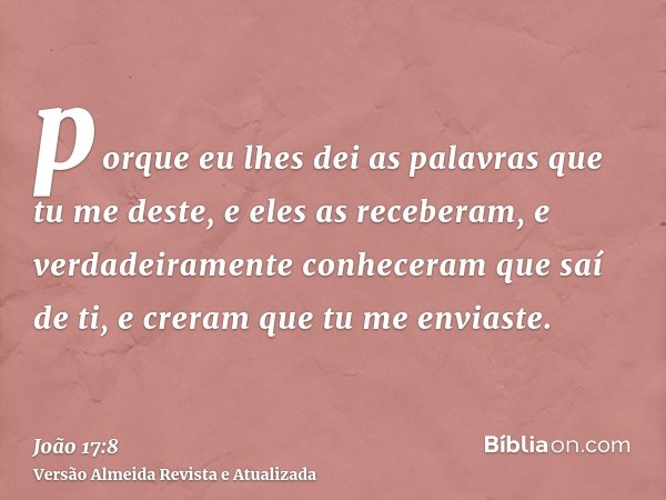 porque eu lhes dei as palavras que tu me deste, e eles as receberam, e verdadeiramente conheceram que saí de ti, e creram que tu me enviaste.