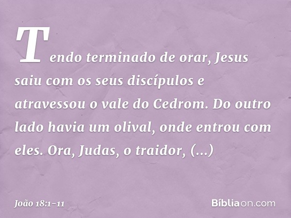 Tendo terminado de orar, Jesus saiu com os seus discípulos e atravessou o vale do Cedrom. Do outro lado havia um olival, onde entrou com eles. Ora, Judas, o tra