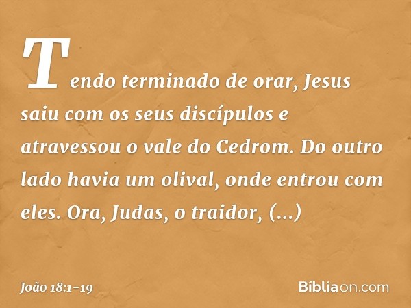 Tendo terminado de orar, Jesus saiu com os seus discípulos e atravessou o vale do Cedrom. Do outro lado havia um olival, onde entrou com eles. Ora, Judas, o tra