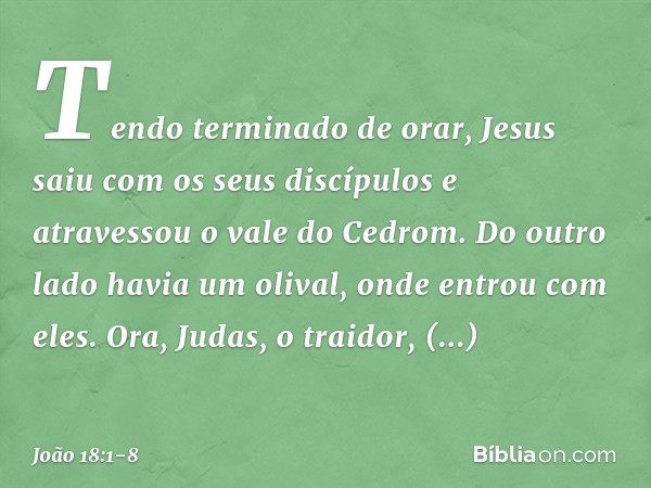 Tendo terminado de orar, Jesus saiu com os seus discípulos e atravessou o vale do Cedrom. Do outro lado havia um olival, onde entrou com eles. Ora, Judas, o tra