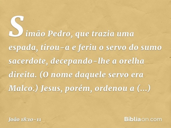 Simão Pedro, que trazia uma espada, tirou-a e feriu o servo do sumo sacerdote, decepando-lhe a orelha direita. (O nome daquele servo era Malco.) Jesus, porém, o