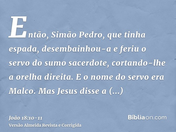 Então, Simão Pedro, que tinha espada, desembainhou-a e feriu o servo do sumo sacerdote, cortando-lhe a orelha direita. E o nome do servo era Malco.Mas Jesus dis