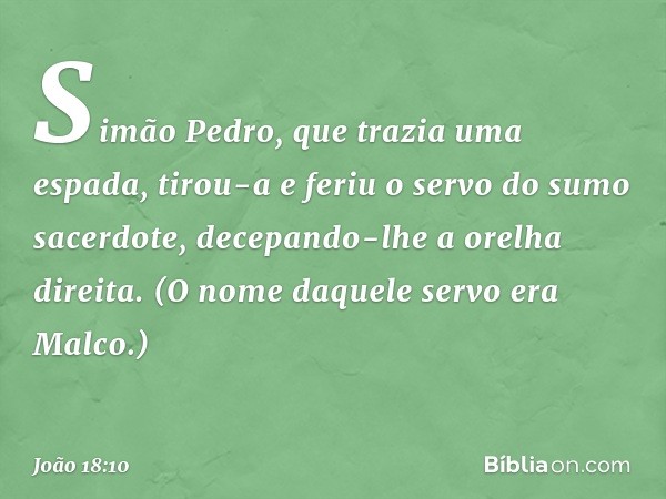 Simão Pedro, que trazia uma espada, tirou-a e feriu o servo do sumo sacerdote, decepando-lhe a orelha direita. (O nome daquele servo era Malco.) -- João 18:10