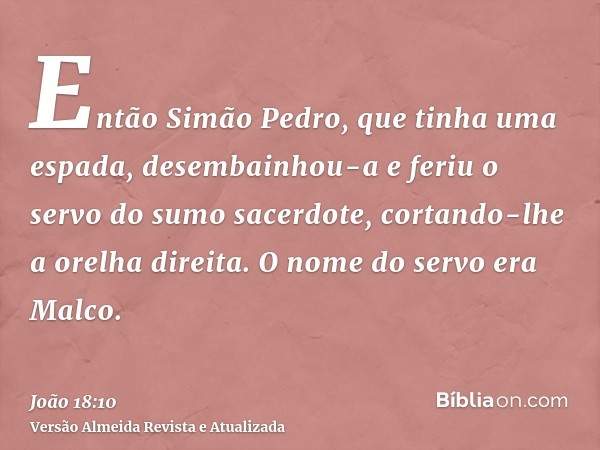 Então Simão Pedro, que tinha uma espada, desembainhou-a e feriu o servo do sumo sacerdote, cortando-lhe a orelha direita. O nome do servo era Malco.