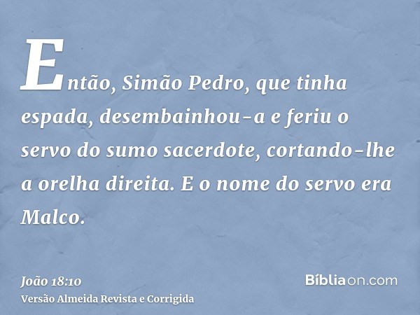Então, Simão Pedro, que tinha espada, desembainhou-a e feriu o servo do sumo sacerdote, cortando-lhe a orelha direita. E o nome do servo era Malco.