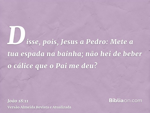 Disse, pois, Jesus a Pedro: Mete a tua espada na bainha; não hei de beber o cálice que o Pai me deu?