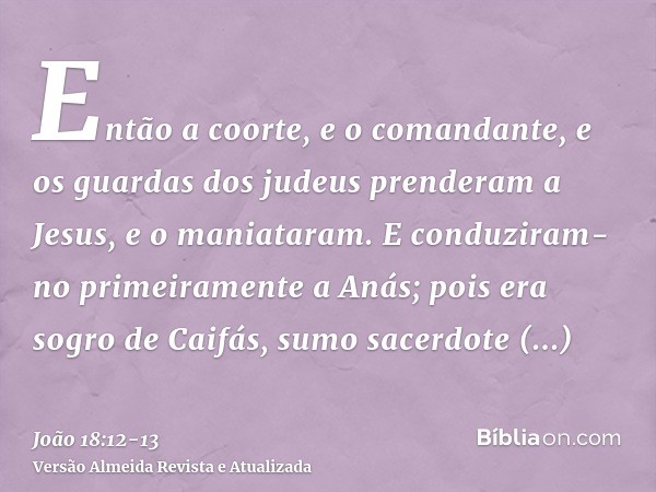 Então a coorte, e o comandante, e os guardas dos judeus prenderam a Jesus, e o maniataram.E conduziram-no primeiramente a Anás; pois era sogro de Caifás, sumo s