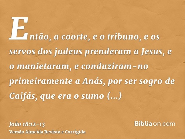 Então, a coorte, e o tribuno, e os servos dos judeus prenderam a Jesus, e o manietaram,e conduziram-no primeiramente a Anás, por ser sogro de Caifás, que era o 