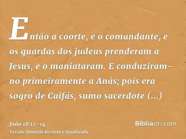 Então a coorte, e o comandante, e os guardas dos judeus prenderam a Jesus, e o maniataram.E conduziram-no primeiramente a Anás; pois era sogro de Caifás, sumo s