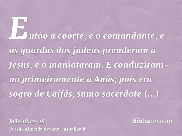 Então a coorte, e o comandante, e os guardas dos judeus prenderam a Jesus, e o maniataram.E conduziram-no primeiramente a Anás; pois era sogro de Caifás, sumo s
