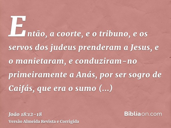 Então, a coorte, e o tribuno, e os servos dos judeus prenderam a Jesus, e o manietaram,e conduziram-no primeiramente a Anás, por ser sogro de Caifás, que era o