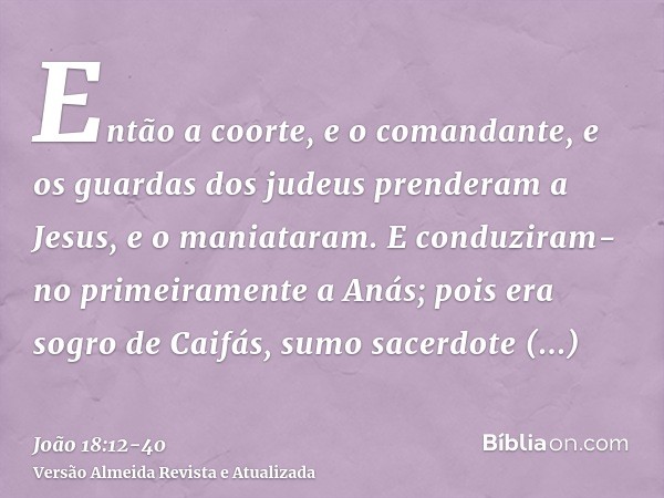 Então a coorte, e o comandante, e os guardas dos judeus prenderam a Jesus, e o maniataram.E conduziram-no primeiramente a Anás; pois era sogro de Caifás, sumo s