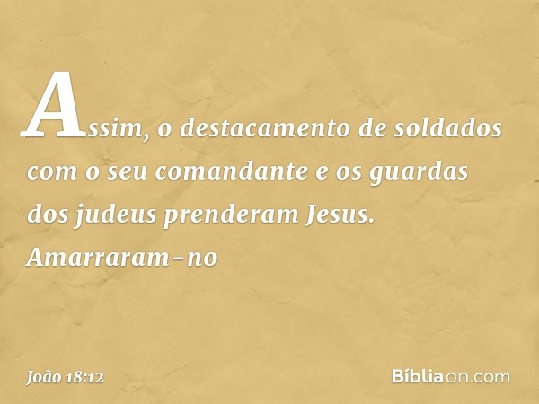 Assim, o destacamento de soldados com o seu comandante e os guardas dos judeus prenderam Jesus. Amarraram-no -- João 18:12