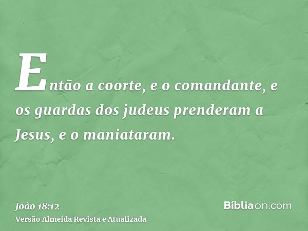 Então a coorte, e o comandante, e os guardas dos judeus prenderam a Jesus, e o maniataram.