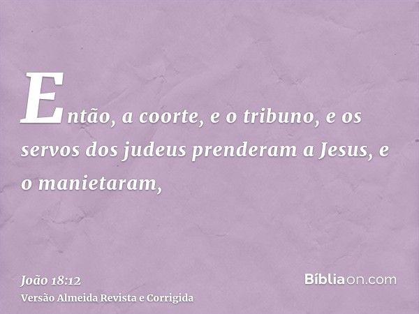 Então, a coorte, e o tribuno, e os servos dos judeus prenderam a Jesus, e o manietaram,