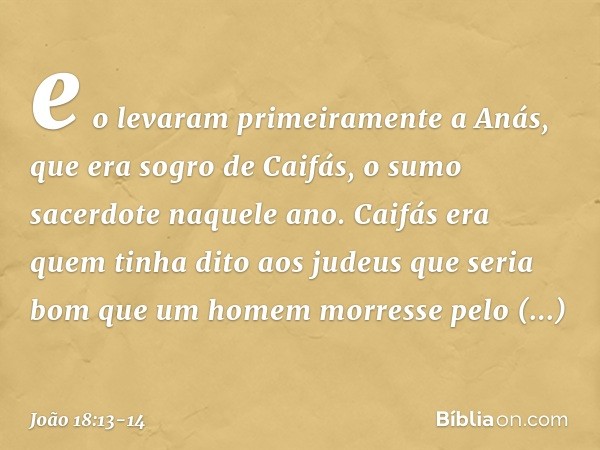 e o levaram primeiramente a Anás, que era sogro de Caifás, o sumo sacerdote naquele ano. Caifás era quem tinha dito aos judeus que seria bom que um homem morres