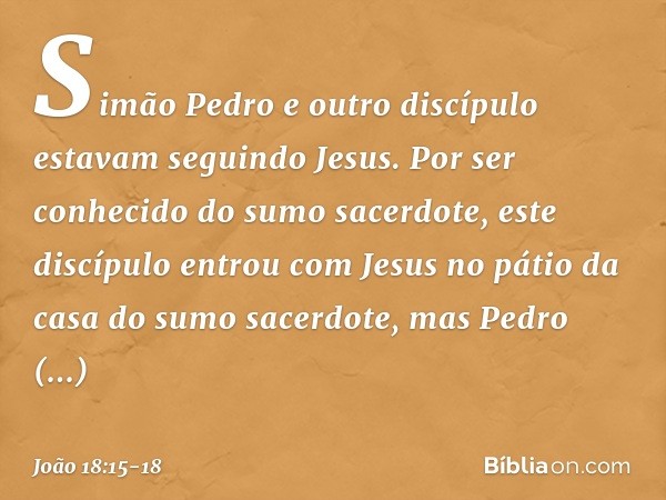 Simão Pedro e outro discípulo estavam seguindo Jesus. Por ser conhecido do sumo sacerdote, este discípulo entrou com Jesus no pátio da casa do sumo sacerdote, m