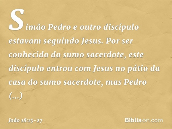 Simão Pedro e outro discípulo estavam seguindo Jesus. Por ser conhecido do sumo sacerdote, este discípulo entrou com Jesus no pátio da casa do sumo sacerdote, m