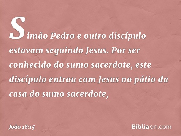 Simão Pedro e outro discípulo estavam seguindo Jesus. Por ser conhecido do sumo sacerdote, este discípulo entrou com Jesus no pátio da casa do sumo sacerdote, -