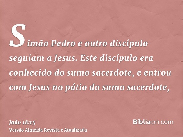 Simão Pedro e outro discípulo seguiam a Jesus. Este discípulo era conhecido do sumo sacerdote, e entrou com Jesus no pátio do sumo sacerdote,