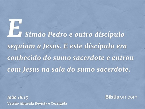 E Simão Pedro e outro discípulo seguiam a Jesus. E este discípulo era conhecido do sumo sacerdote e entrou com Jesus na sala do sumo sacerdote.