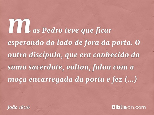 mas Pedro teve que ficar esperando do lado de fora da porta. O outro discípulo, que era conhecido do sumo sacerdote, voltou, falou com a moça encarregada da por