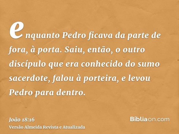 enquanto Pedro ficava da parte de fora, à porta. Saiu, então, o outro discípulo que era conhecido do sumo sacerdote, falou à porteira, e levou Pedro para dentro